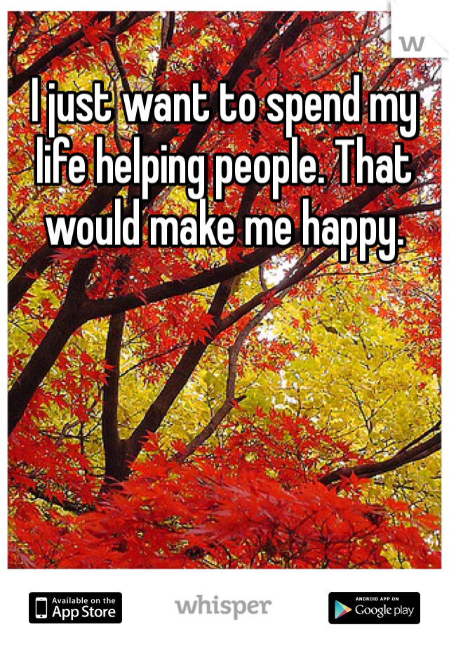I just want to spend my life helping people. That would make me happy. 