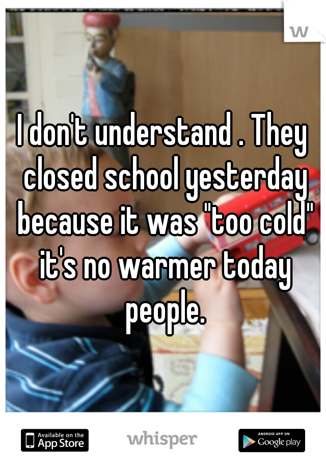 I don't understand . They closed school yesterday because it was "too cold" it's no warmer today people.