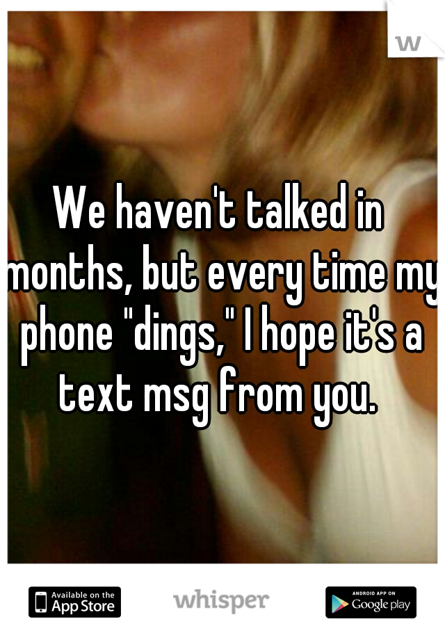 We haven't talked in months, but every time my phone "dings," I hope it's a text msg from you. 