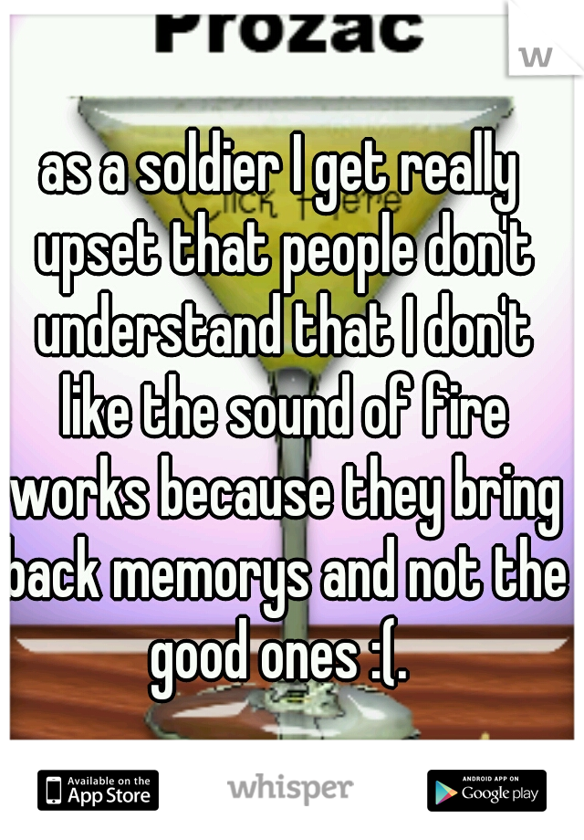 as a soldier I get really upset that people don't understand that I don't like the sound of fire works because they bring back memorys and not the good ones :(. 
