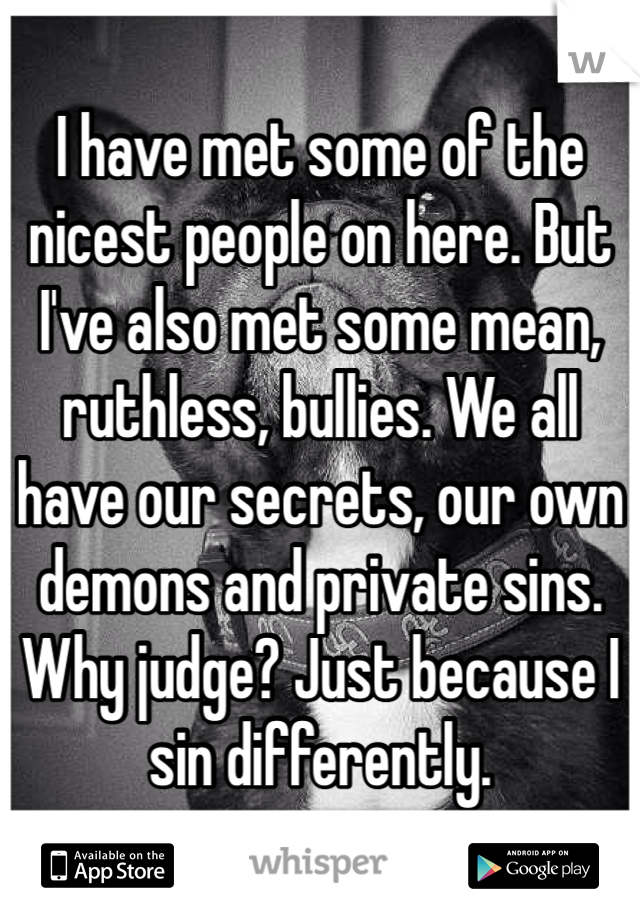 I have met some of the nicest people on here. But I've also met some mean, ruthless, bullies. We all have our secrets, our own demons and private sins. Why judge? Just because I sin differently.