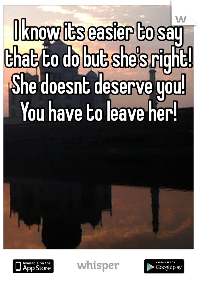 I know its easier to say that to do but she's right! 
She doesnt deserve you!
You have to leave her!