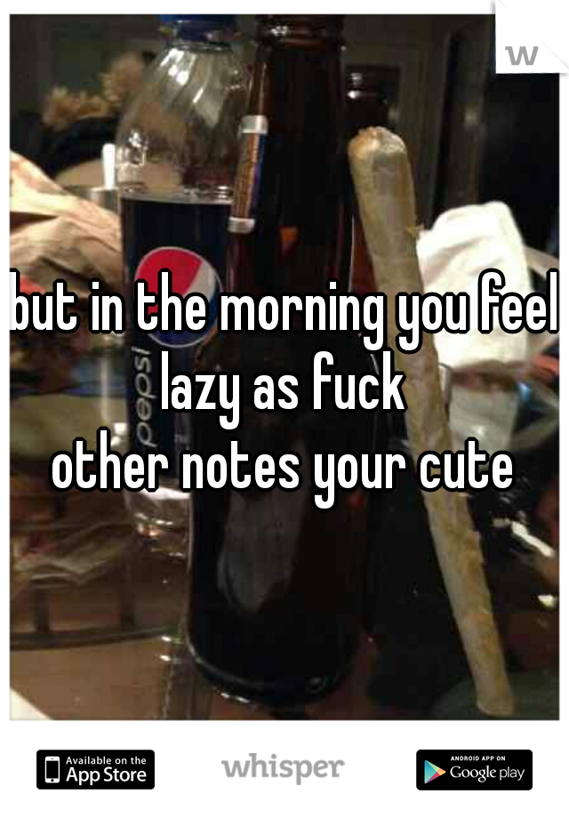 but in the morning you feel lazy as fuck 
other notes your cute