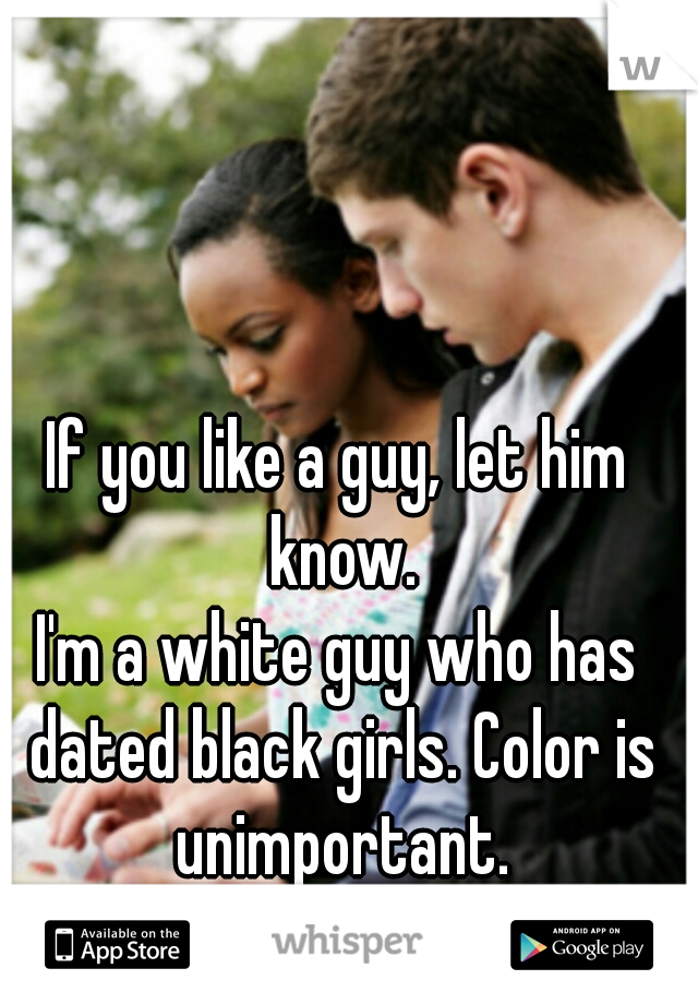 If you like a guy, let him know.
I'm a white guy who has dated black girls. Color is unimportant.
Love is!