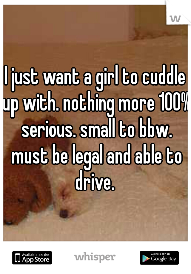 I just want a girl to cuddle up with. nothing more 100% serious. small to bbw. must be legal and able to drive. 