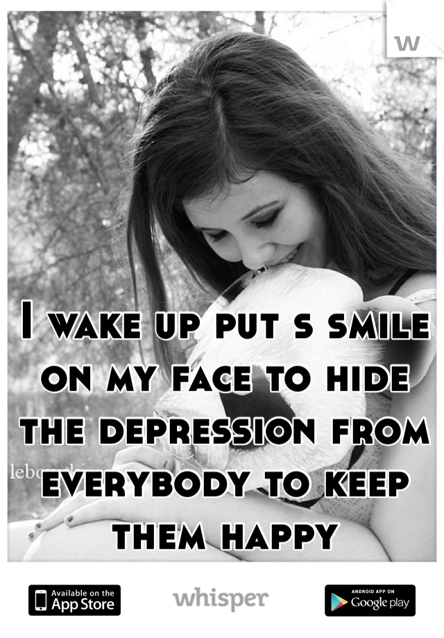 I wake up put s smile on my face to hide the depression from everybody to keep them happy
