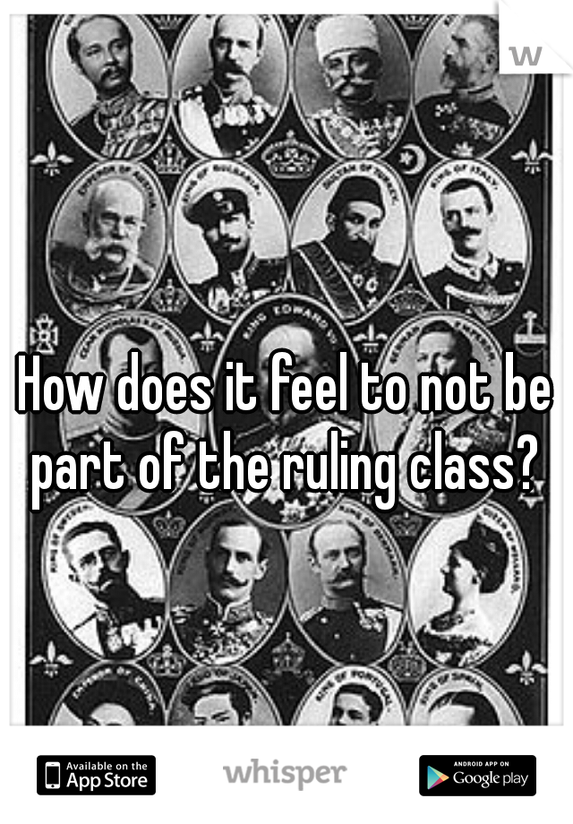 How does it feel to not be part of the ruling class? 