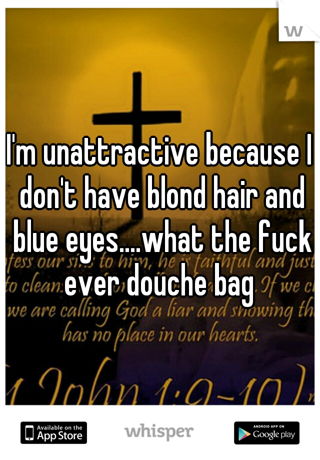 I'm unattractive because I don't have blond hair and blue eyes....what the fuck ever douche bag 
