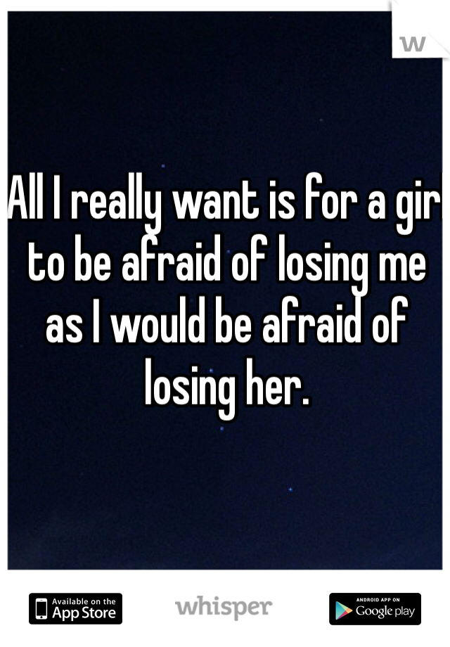 All I really want is for a girl to be afraid of losing me as I would be afraid of losing her.