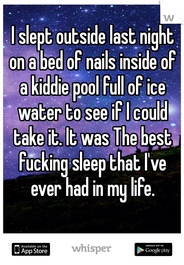 I slept outside last night on a bed of nails inside of a kiddie pool full of ice water to see if I could take it. It was The best fucking sleep that I've ever had in my life.