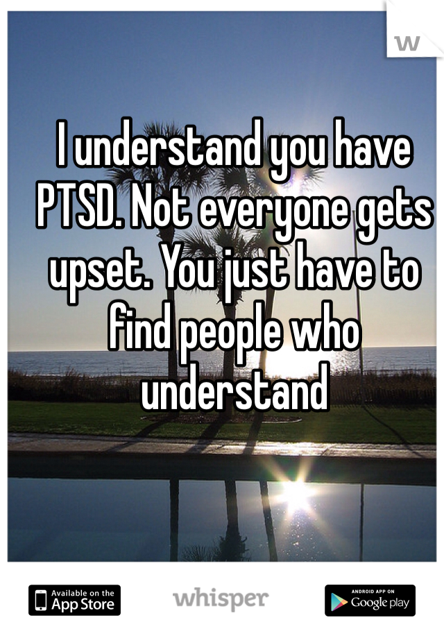I understand you have PTSD. Not everyone gets upset. You just have to find people who understand 