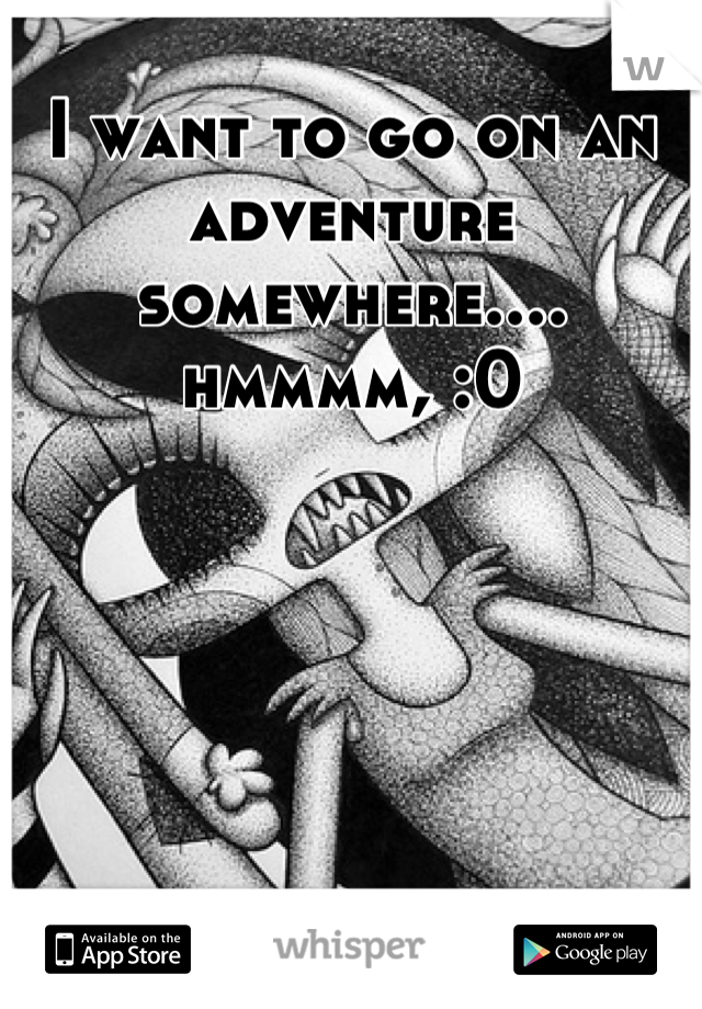 I want to go on an adventure somewhere.... hmmmm, :0