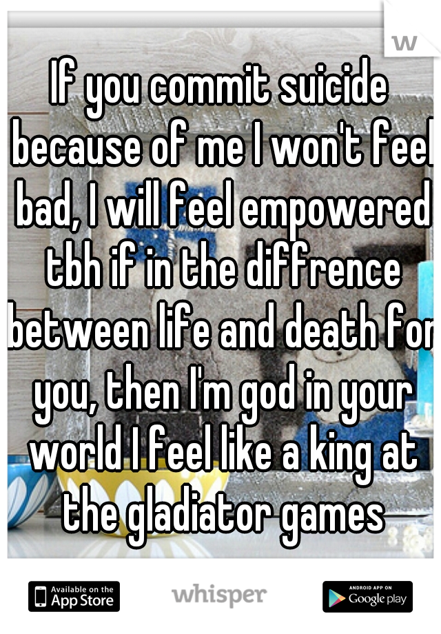 If you commit suicide because of me I won't feel bad, I will feel empowered tbh if in the diffrence between life and death for you, then I'm god in your world I feel like a king at the gladiator games