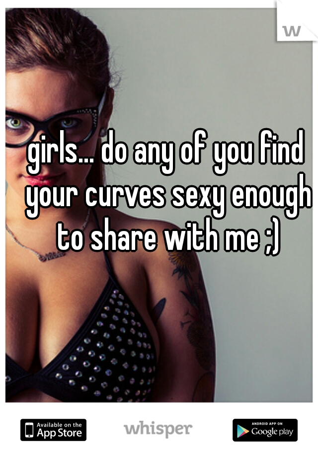 girls... do any of you find your curves sexy enough to share with me ;)