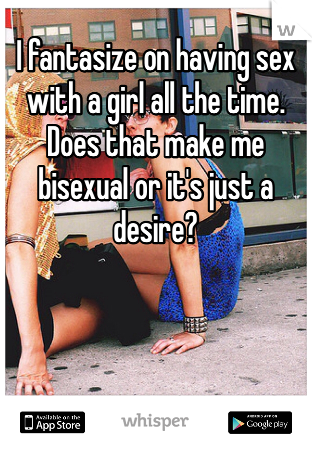 I fantasize on having sex with a girl all the time. Does that make me bisexual or it's just a desire? 