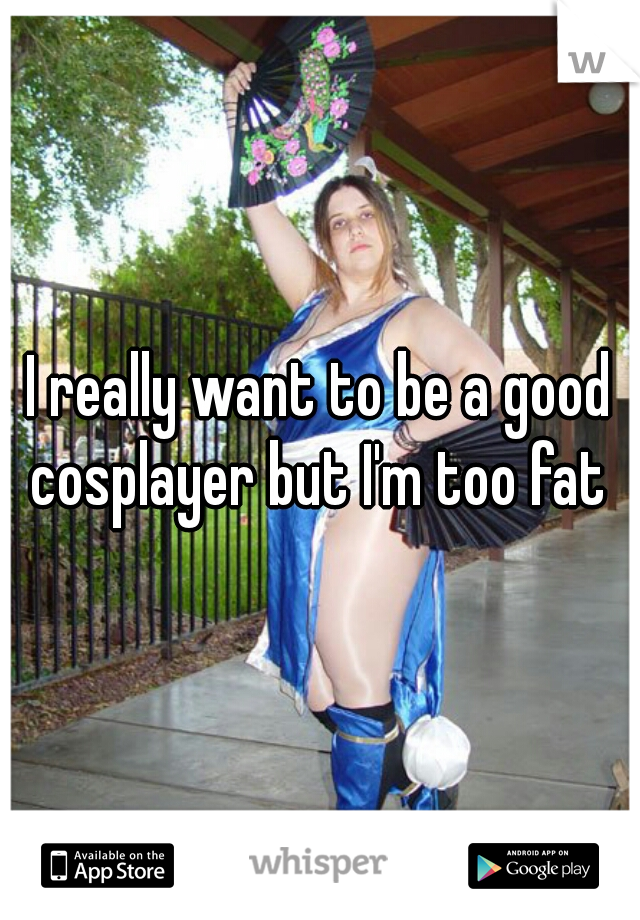I really want to be a good cosplayer but I'm too fat 