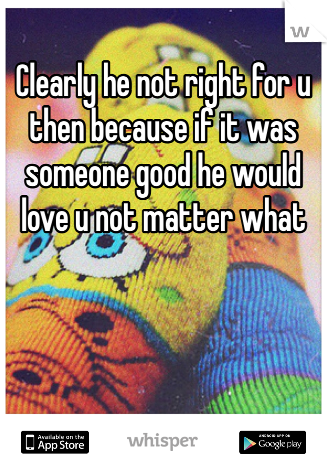 Clearly he not right for u then because if it was someone good he would love u not matter what