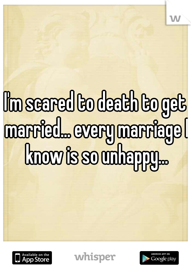 I'm scared to death to get married... every marriage I know is so unhappy...