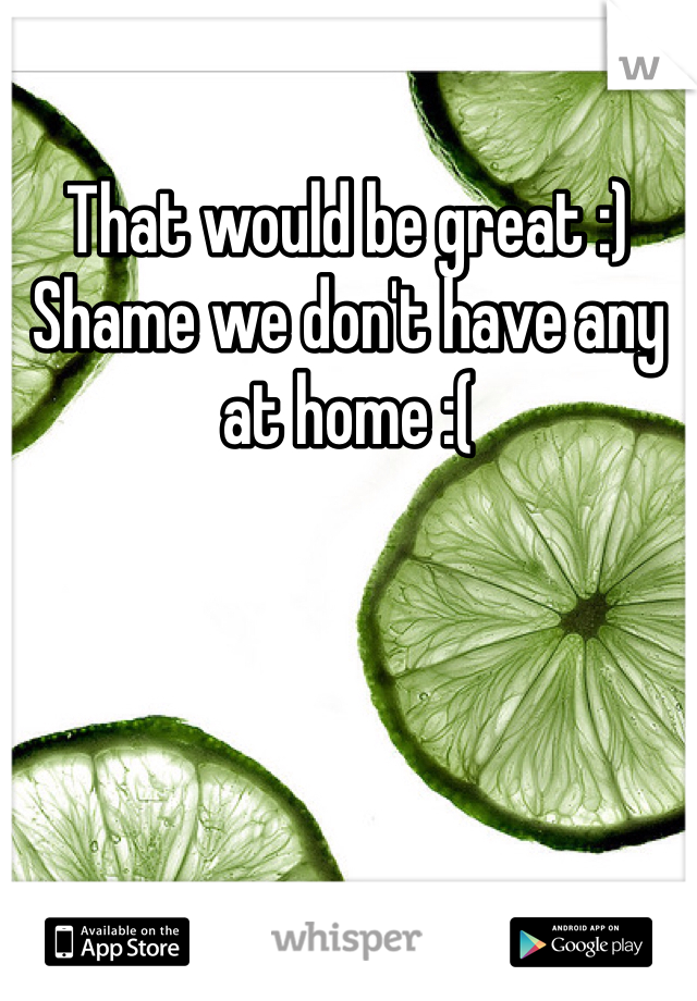 That would be great :) 
Shame we don't have any at home :(