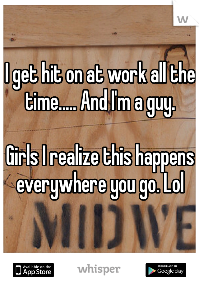 I get hit on at work all the time..... And I'm a guy.

Girls I realize this happens everywhere you go. Lol