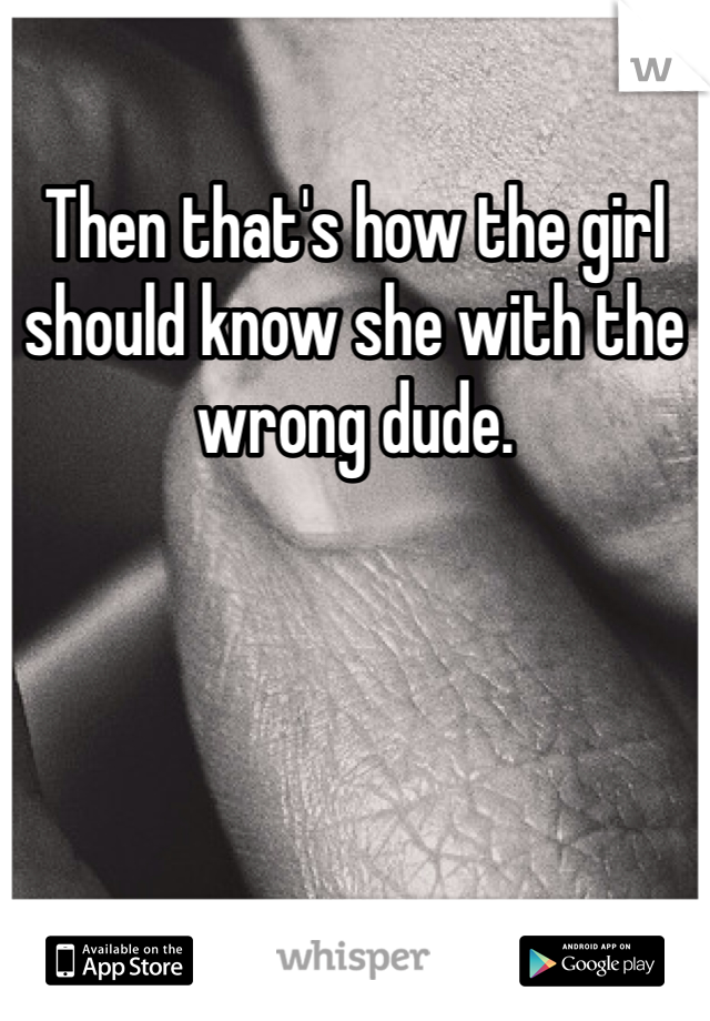 Then that's how the girl should know she with the wrong dude.