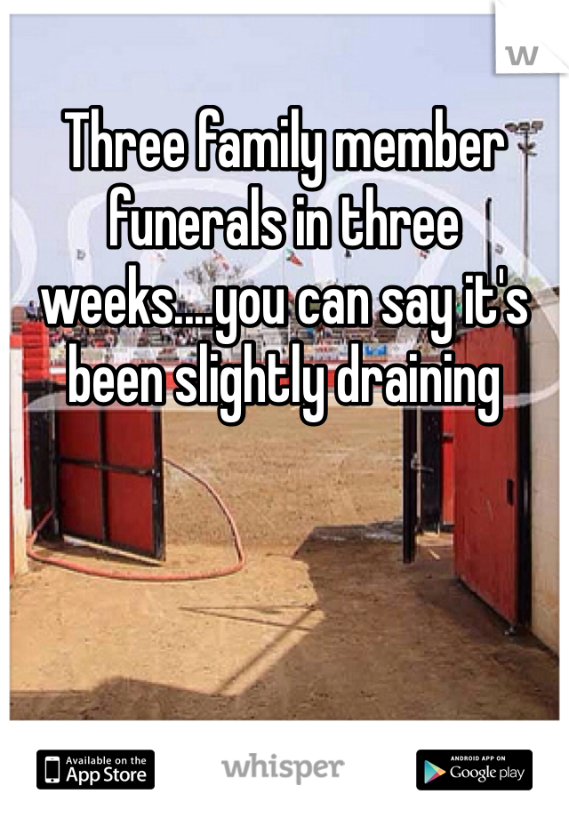 Three family member funerals in three weeks....you can say it's been slightly draining 