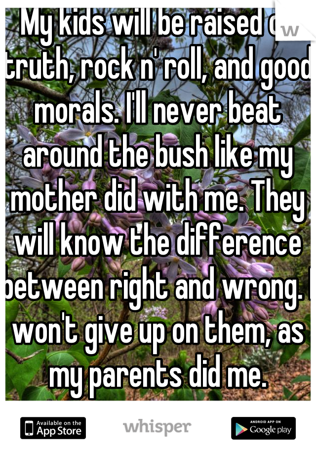 My kids will be raised on truth, rock n' roll, and good morals. I'll never beat around the bush like my mother did with me. They will know the difference between right and wrong. I won't give up on them, as my parents did me. 