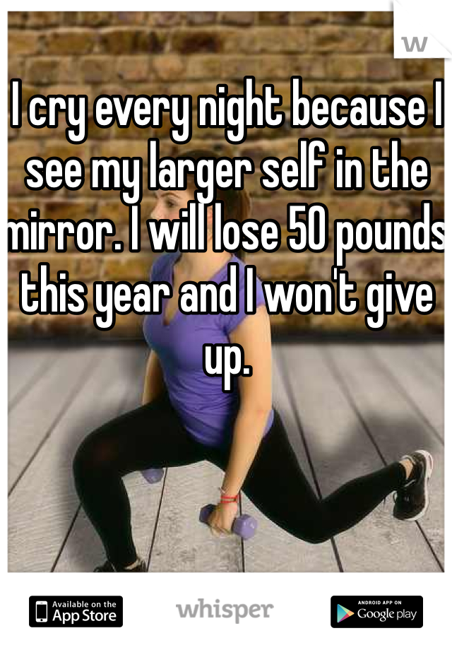 I cry every night because I see my larger self in the mirror. I will lose 50 pounds this year and I won't give up. 