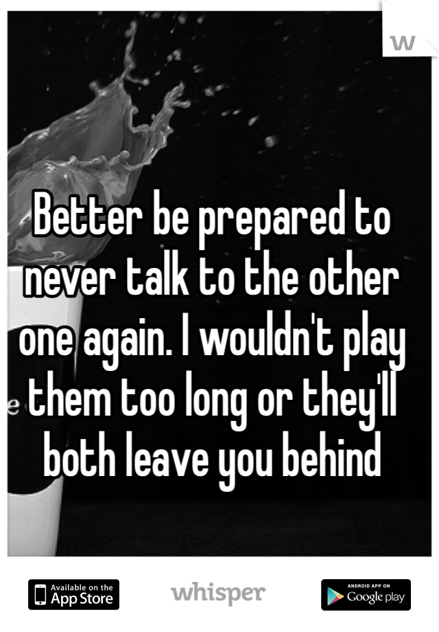 Better be prepared to never talk to the other one again. I wouldn't play them too long or they'll both leave you behind