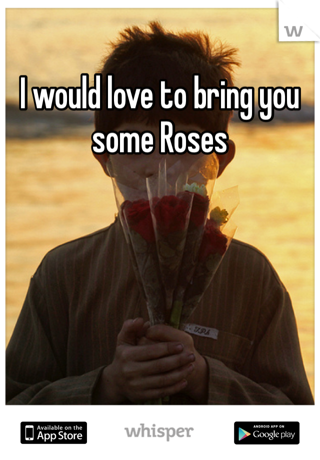 I would love to bring you some Roses