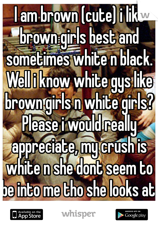 I am brown (cute) i like brown girls best and sometimes white n black. Well i know white gys like brown girls n white girls? Please i would really appreciate, my crush is white n she dont seem to be into me tho she looks at me alot