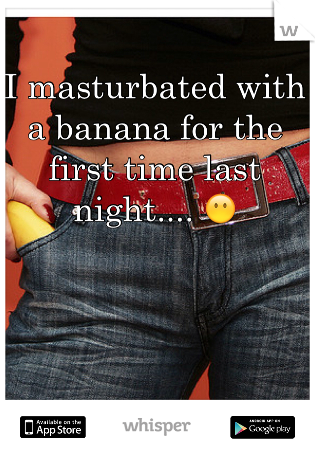 I masturbated with a banana for the first time last night.... 😶