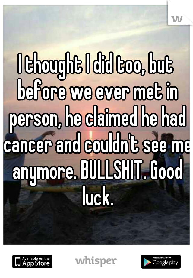 I thought I did too, but before we ever met in person, he claimed he had cancer and couldn't see me anymore. BULLSHIT. Good luck.