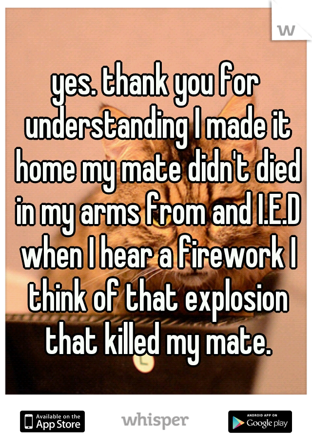 yes. thank you for understanding I made it home my mate didn't died in my arms from and I.E.D when I hear a firework I think of that explosion that killed my mate.