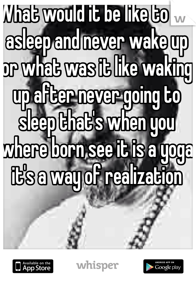What would it be like to fall asleep and never wake up or what was it like waking up after never going to sleep that's when you where born see it is a yoga it's a way of realization 