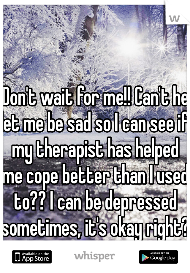 Don't wait for me!! Can't he let me be sad so I can see if my therapist has helped me cope better than I used to?? I can be depressed sometimes, it's okay right?