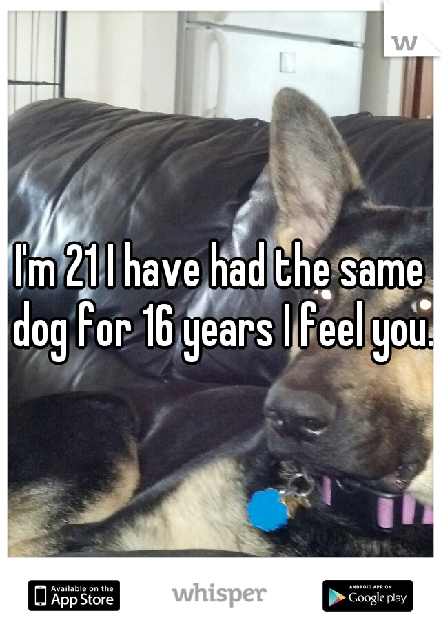 I'm 21 I have had the same dog for 16 years I feel you.