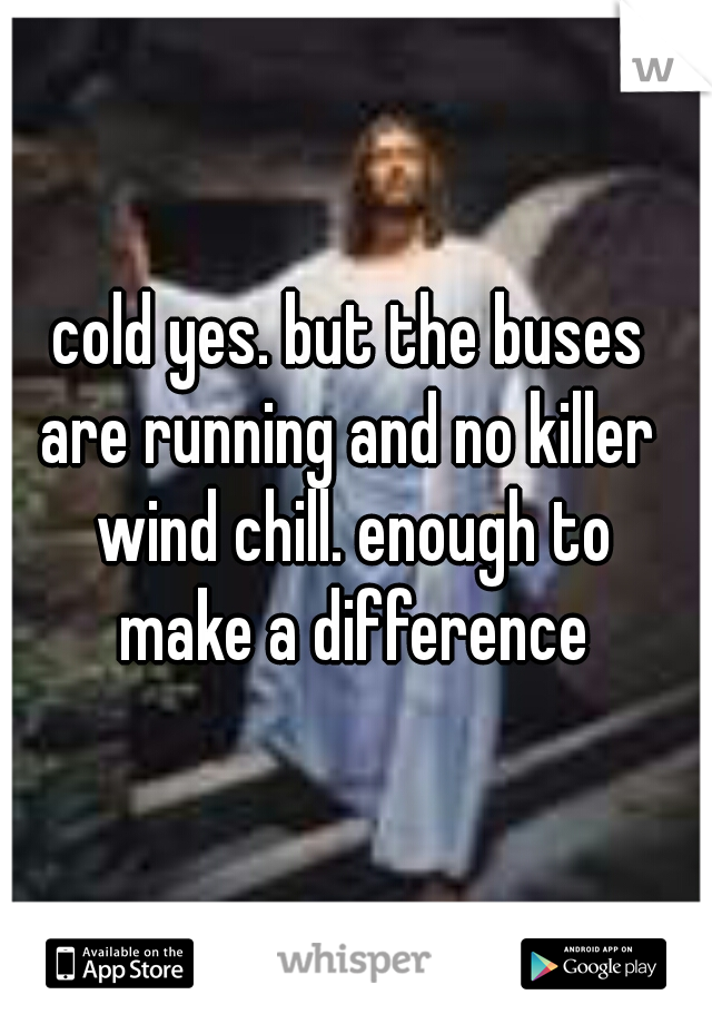 cold yes. but the buses 
are running and no killer 
wind chill. enough to
make a difference
