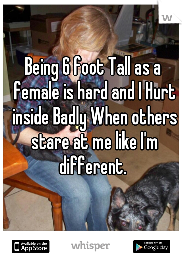 Being 6 foot Tall as a female is hard and I Hurt inside Badly When others stare at me like I'm different. 