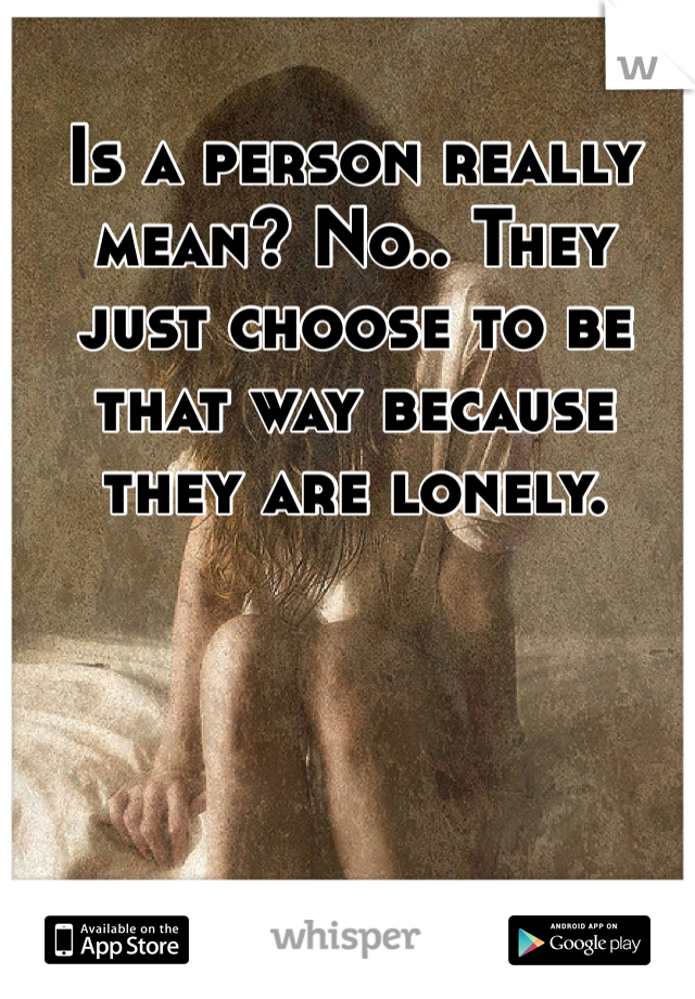 Is a person really mean? No.. They just choose to be that way because they are lonely.