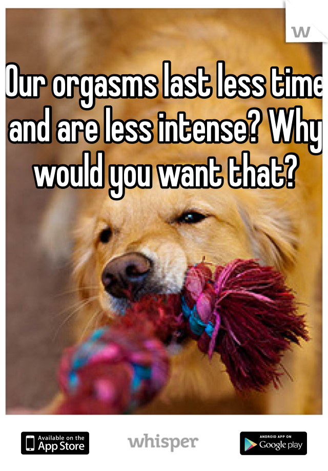 Our orgasms last less time and are less intense? Why would you want that?