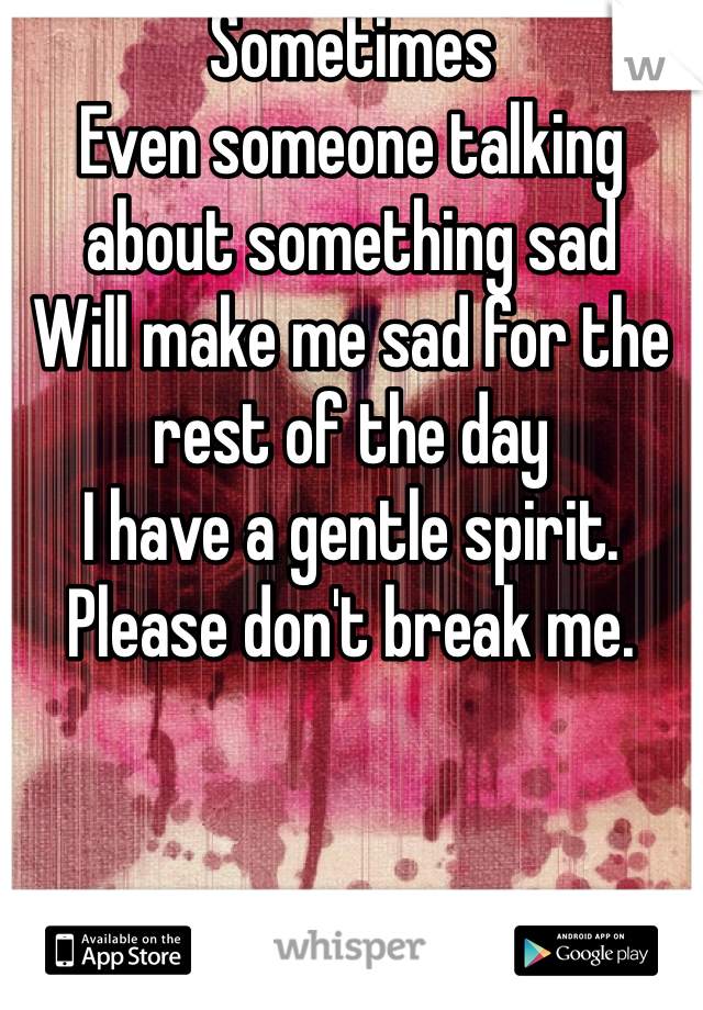 Sometimes
Even someone talking about something sad
Will make me sad for the rest of the day 
I have a gentle spirit. 
Please don't break me. 