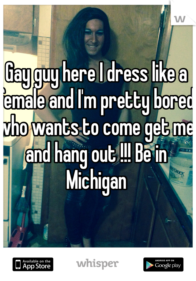 Gay guy here I dress like a female and I'm pretty bored who wants to come get me and hang out !!! Be in Michigan 