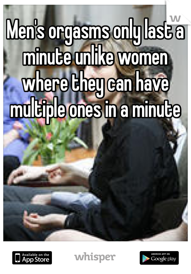 Men's orgasms only last a minute unlike women where they can have multiple ones in a minute