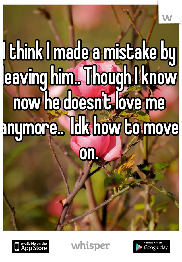 I think I made a mistake by leaving him.. Though I know now he doesn't love me anymore..  Idk how to move on. 
