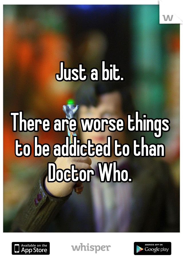 Just a bit.

There are worse things to be addicted to than Doctor Who.