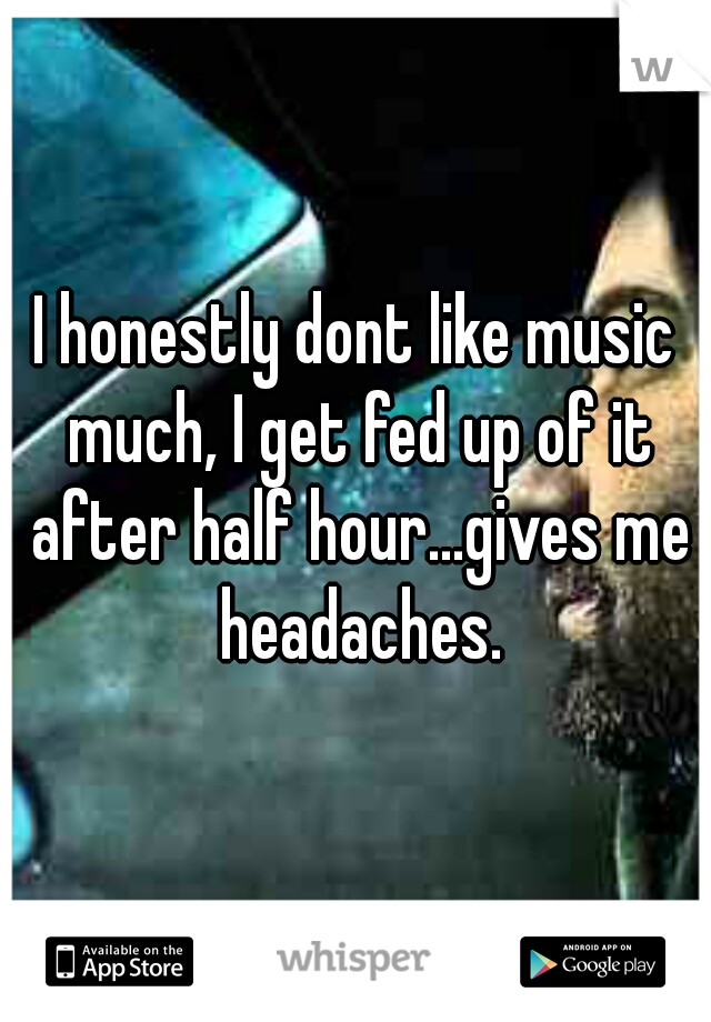 I honestly dont like music much, I get fed up of it after half hour...gives me headaches.
