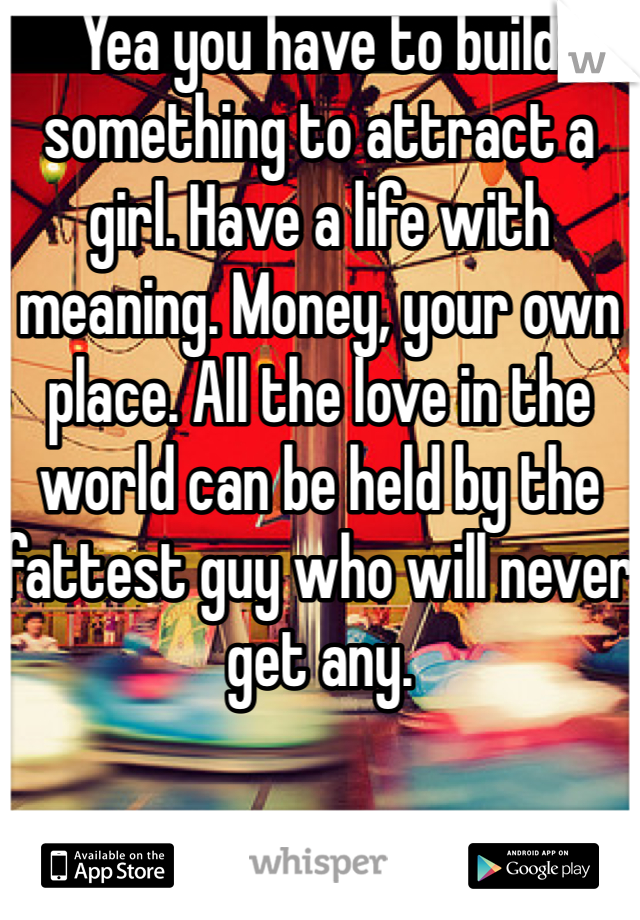 Yea you have to build something to attract a girl. Have a life with meaning. Money, your own place. All the love in the world can be held by the fattest guy who will never get any.