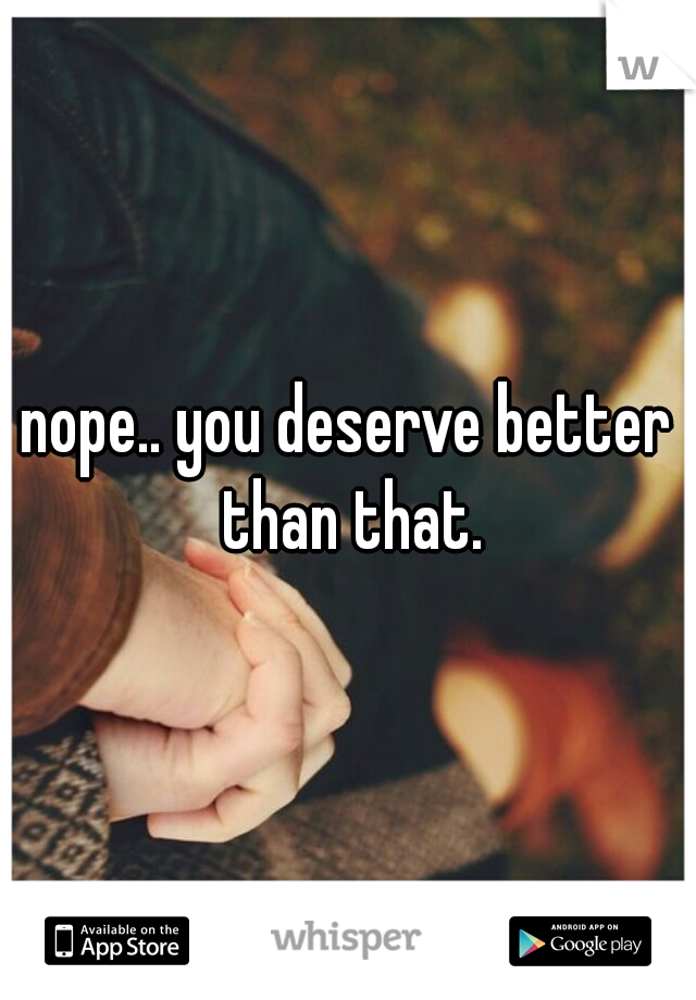 nope.. you deserve better than that.