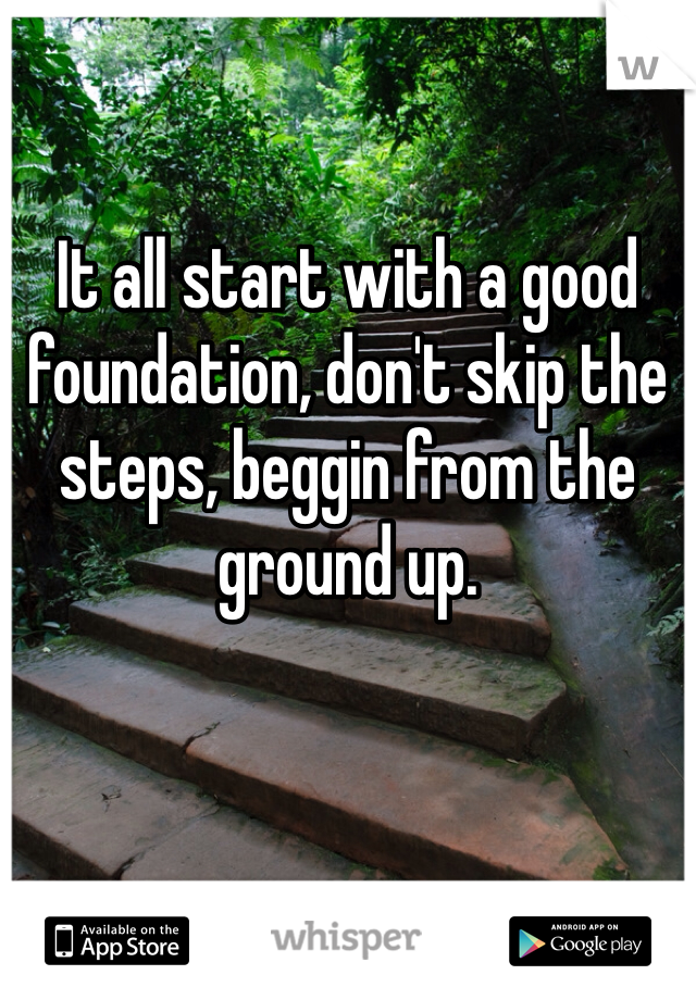 It all start with a good foundation, don't skip the steps, beggin from the ground up.